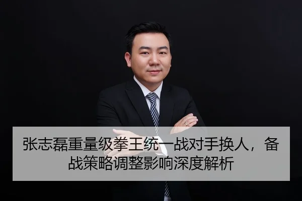 张志磊重量级拳王统一战对手换人，备战策略调整影响深度解析