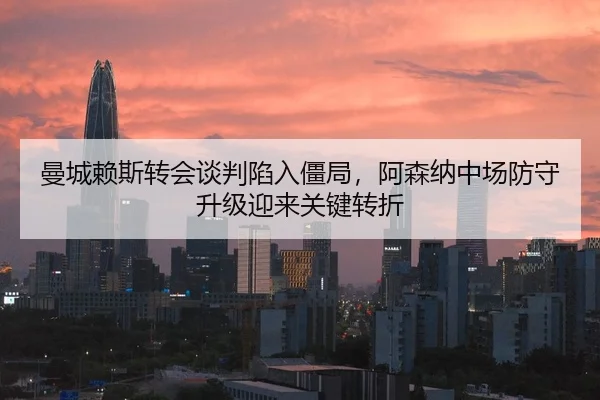 曼城赖斯转会谈判陷入僵局，阿森纳中场防守升级迎来关键转折