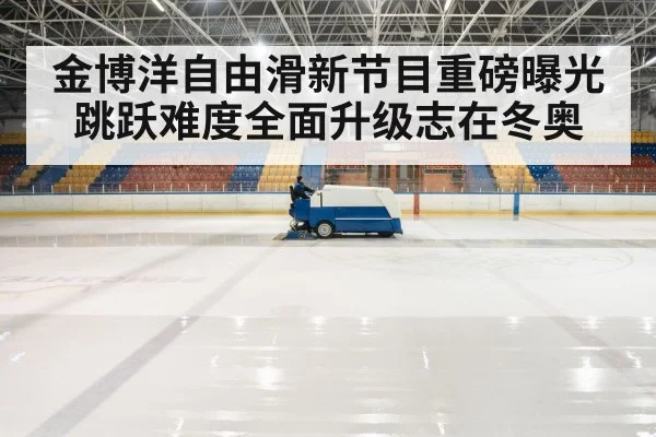金博洋自由滑新节目重磅曝光跳跃难度全面升级志在冬奥